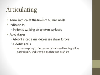 Articulating
• Allow motion at the level of human ankle
• Indications
• Patients walking on uneven surfaces
• Advantages
• Absorbs loads and decreases shear forces
• Flexible keels
• acts as a spring to decrease contralateral loading, allow
dorsiflexion, and provide a spring-like push-off
 