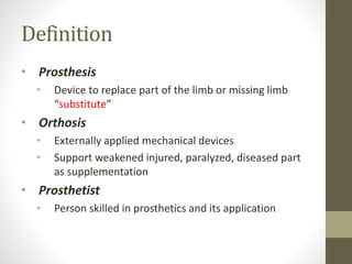 Definition
• Prosthesis
• Device to replace part of the limb or missing limb
“substitute”
• Orthosis
• Externally applied mechanical devices
• Support weakened injured, paralyzed, diseased part
as supplementation
• Prosthetist
• Person skilled in prosthetics and its application
 
