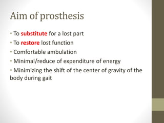 Aim of prosthesis
• To substitute for a lost part
• To restore lost function
• Comfortable ambulation
• Minimal/reduce of expenditure of energy
• Minimizing the shift of the center of gravity of the
body during gait
 