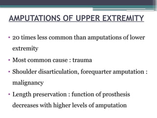 AMPUTATIONS OF UPPER EXTREMITY
• 20 times less common than amputations of lower
extremity
• Most common cause : trauma
• Shoulder disarticulation, forequarter amputation :
malignancy
• Length preservation : function of prosthesis
decreases with higher levels of amputation
 