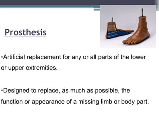 Prosthesis
•Artificial replacement for any or all parts of the lower
or upper extremities.
•Designed to replace, as much as possible, the
function or appearance of a missing limb or body part.
 
