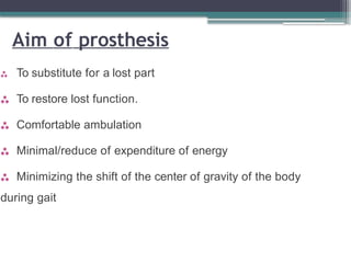 Aim of prosthesis
 To substitute for a lost part
 To restore lost function.
 Comfortable ambulation
 Minimal/reduce of expenditure of energy
 Minimizing the shift of the center of gravity of the body
during gait
 