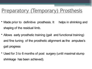 Preparatory (Temporary) Prosthesis
• Made prior to definitive prosthesis. It helps in shrinking and
shaping of the residual limb.
• Allows early prosthetic training (gait and functional training)
and fine tuning of the prosthetic alignment as the amputee’s
gait progress
• Used for 3 to 6 months of post surgery (until maximal stump
shrinkage has been achieved).
 