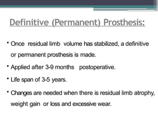 Definitive (Permanent) Prosthesis:
• Once residual limb volume has stabilized, a definitive
or permanent prosthesis is made.
• Applied after 3-9 months postoperative.
• Life span of 3-5 years.
• Changes are needed when there is residual limb atrophy,
weight gain or loss and excessive wear.
 