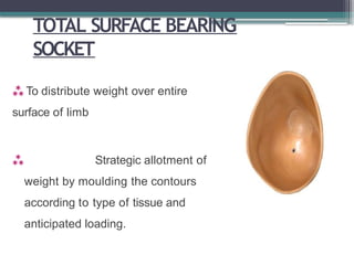 TOTAL SURFACE BEARING
SOCKET
 To distribute weight over entire
surface of limb
 Strategic allotment of
weight by moulding the contours
according to type of tissue and
anticipated loading.
 