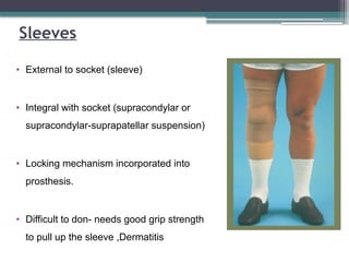 Sleeves
• External to socket (sleeve)
• Integral with socket (supracondylar or
supracondylar-suprapatellar suspension)
• Locking mechanism incorporated into
prosthesis.
• Difficult to don- needs good grip strength
to pull up the sleeve ,Dermatitis
 