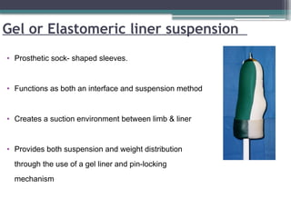 Gel or Elastomeric liner suspension
• Prosthetic sock- shaped sleeves.
• Functions as both an interface and suspension method
• Creates a suction environment between limb & liner
• Provides both suspension and weight distribution
through the use of a gel liner and pin-locking
mechanism
 