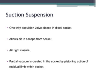 Suction Suspension
• One way expulsion valve placed in distal socket.
• Allows air to escape from socket.
• Air tight closure.
• Partial vacuum is created in the socket by pistoning action of
residual limb within socket
 