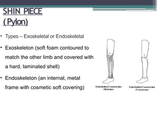 SHIN PIECE
(Pylon)
• Types – Exoskeletal or Endoskeletal
• Exoskeleton (soft foam contoured to
match the other limb and covered with
a hard, laminated shell)
• Endoskeleton (an internal, metal
frame with cosmetic soft covering)
 