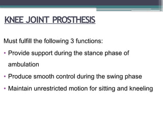 KNEE JOINT PROSTHESIS
Must fulfill the following 3 functions:
• Provide support during the stance phase of
ambulation
• Produce smooth control during the swing phase
• Maintain unrestricted motion for sitting and kneeling
 