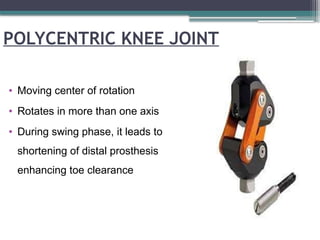 POLYCENTRIC KNEE JOINT
• Moving center of rotation
• Rotates in more than one axis
• During swing phase, it leads to
shortening of distal prosthesis
enhancing toe clearance
 
