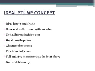IDEAL STUMP CONCEPT
• Ideal length and shape
• Bone end well covered with muscles
• Non adherent incision scar
• Good muscle power
• Absence of neuroma
• Free from infection
• Full and free movements at the joint above
• No fixed deformity
 