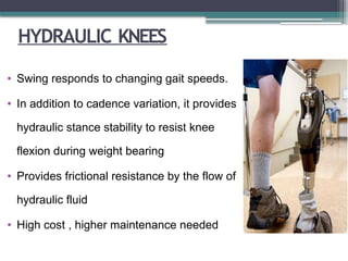 HYDRAULIC KNEES
• Swing responds to changing gait speeds.
• In addition to cadence variation, it provides
hydraulic stance stability to resist knee
flexion during weight bearing
• Provides frictional resistance by the flow of
hydraulic fluid
• High cost , higher maintenance needed
 