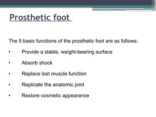 Prosthetic foot
The 5 basic functions of the prosthetic foot are as follows:
• Provide a stable, weight-bearing surface
• Absorb shock
• Replace lost muscle function
• Replicate the anatomic joint
• Restore cosmetic appearance
 