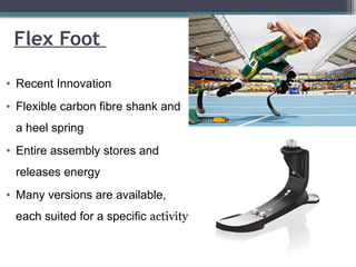 Flex Foot
• Recent Innovation
• Flexible carbon fibre shank and
a heel spring
• Entire assembly stores and
releases energy
• Many versions are available,
each suited for a specific activity
 
