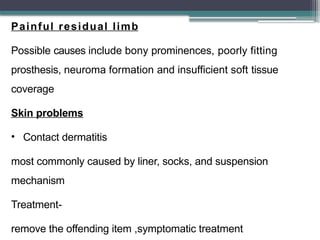 Painful residual limb
Possible causes include bony prominences, poorly fitting
prosthesis, neuroma formation and insufficient soft tissue
coverage
Skin problems
• Contact dermatitis
most commonly caused by liner, socks, and suspension
mechanism
Treatment-
remove the offending item ,symptomatic treatment
 