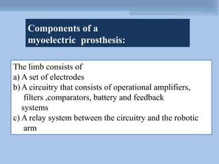 Components of a
myoelectric prosthesis:
The limb consists of
a) A set of electrodes
b)A circuitry that consists of operational amplifiers,
filters ,comparators, battery and feedback
systems
c) A relay system between the circuitry and the robotic
arm
 