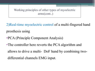 Working principles of other types of myoelectric
arms(cont..)
2)Real-time myoelectric control of a multi-fingered hand
prosthesis using
•PCA (Principle Component Analysis)
•The controller here reverts the PCA algorithm and
allows to drive a multi- DoF hand by combining two-
differential channels EMG input.
 