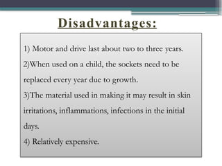 Disadvantages:
1) Motor and drive last about two to three years.
2)When used on a child, the sockets need to be
replaced every year due to growth.
3)The material used in making it may result in skin
irritations, inflammations, infections in the initial
days.
4) Relatively expensive.
 