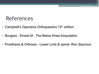 References
• Campbell’s Operative Orthopaedics 13th
edition
• Burgess , Ernest M , The Below Knee Amputation
• Prosthesis & Orthosis - Lower Limb & spinal -Ron Seymour
 