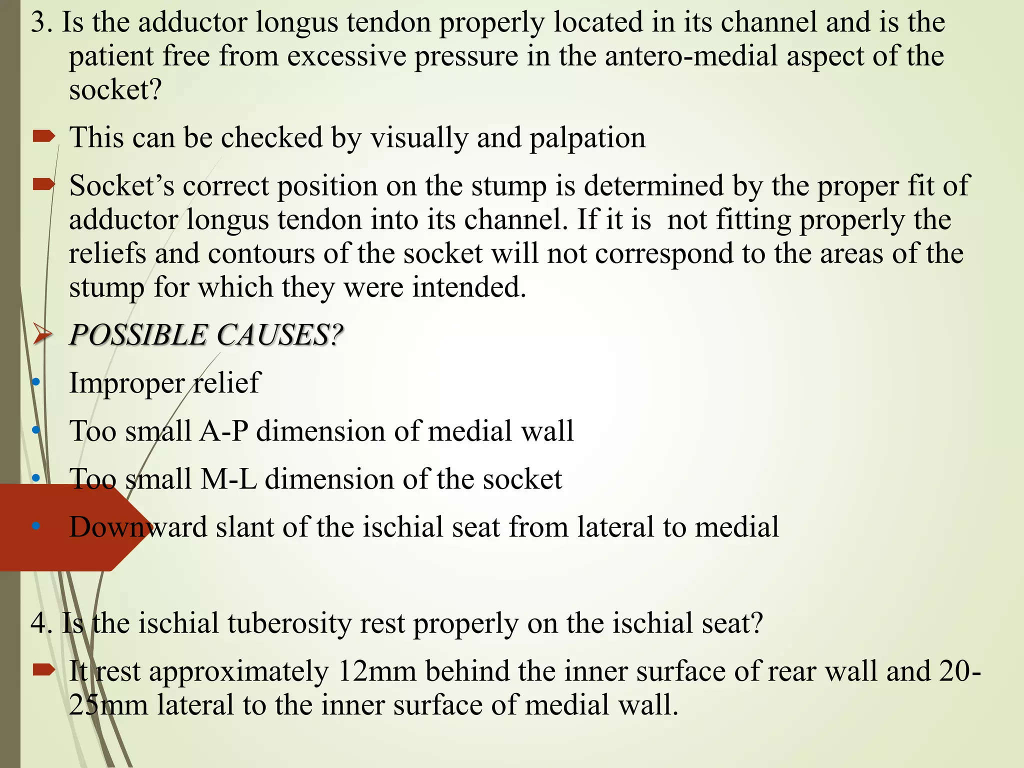 3. Is the adductor longus tendon properly located in its channel and is the
patient free from excessive pressure in the antero-medial aspect of the
socket?
 This can be checked by visually and palpation
 Socket’s correct position on the stump is determined by the proper fit of
adductor longus tendon into its channel. If it is not fitting properly the
reliefs and contours of the socket will not correspond to the areas of the
stump for which they were intended.
 POSSIBLE CAUSES?
• Improper relief
• Too small A-P dimension of medial wall
• Too small M-L dimension of the socket
• Downward slant of the ischial seat from lateral to medial
4. Is the ischial tuberosity rest properly on the ischial seat?
 It rest approximately 12mm behind the inner surface of rear wall and 20-
25mm lateral to the inner surface of medial wall.
 
