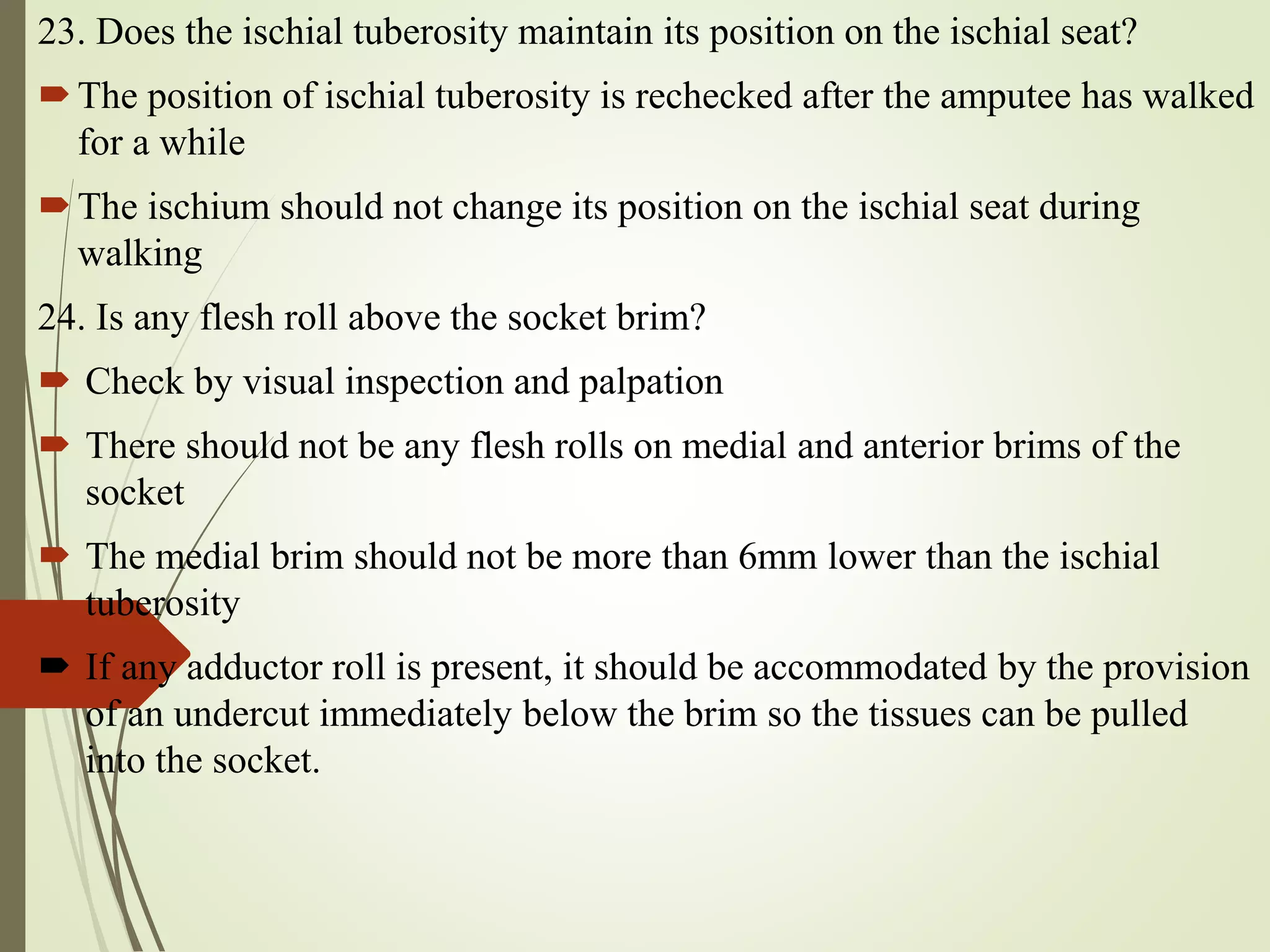 23. Does the ischial tuberosity maintain its position on the ischial seat?
The position of ischial tuberosity is rechecked after the amputee has walked
for a while
The ischium should not change its position on the ischial seat during
walking
24. Is any flesh roll above the socket brim?
 Check by visual inspection and palpation
 There should not be any flesh rolls on medial and anterior brims of the
socket
 The medial brim should not be more than 6mm lower than the ischial
tuberosity
 If any adductor roll is present, it should be accommodated by the provision
of an undercut immediately below the brim so the tissues can be pulled
into the socket.
 