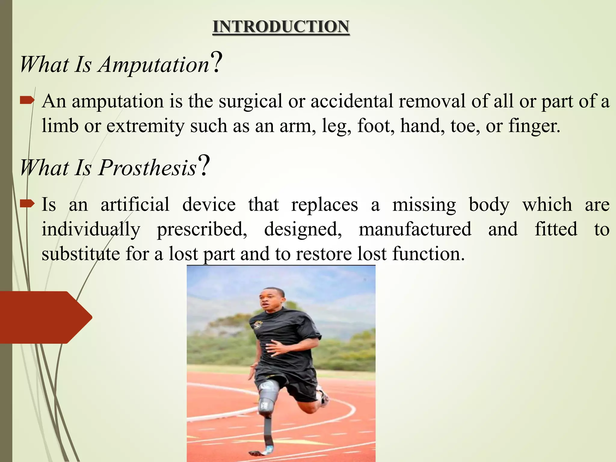 INTRODUCTION
What Is Amputation?
 An amputation is the surgical or accidental removal of all or part of a
limb or extremity such as an arm, leg, foot, hand, toe, or finger.
What Is Prosthesis?
 Is an artificial device that replaces a missing body which are
individually prescribed, designed, manufactured and fitted to
substitute for a lost part and to restore lost function.
 