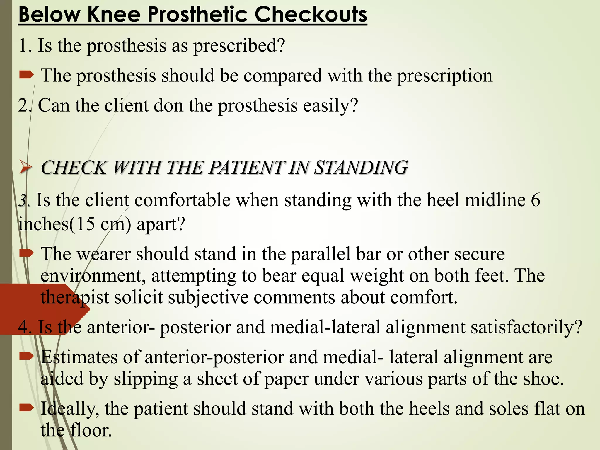 Below Knee Prosthetic Checkouts
1. Is the prosthesis as prescribed?
 The prosthesis should be compared with the prescription
2. Can the client don the prosthesis easily?
 CHECK WITH THE PATIENT IN STANDING
3. Is the client comfortable when standing with the heel midline 6
inches(15 cm) apart?
 The wearer should stand in the parallel bar or other secure
environment, attempting to bear equal weight on both feet. The
therapist solicit subjective comments about comfort.
4. Is the anterior- posterior and medial-lateral alignment satisfactorily?
 Estimates of anterior-posterior and medial- lateral alignment are
aided by slipping a sheet of paper under various parts of the shoe.
 Ideally, the patient should stand with both the heels and soles flat on
the floor.
 