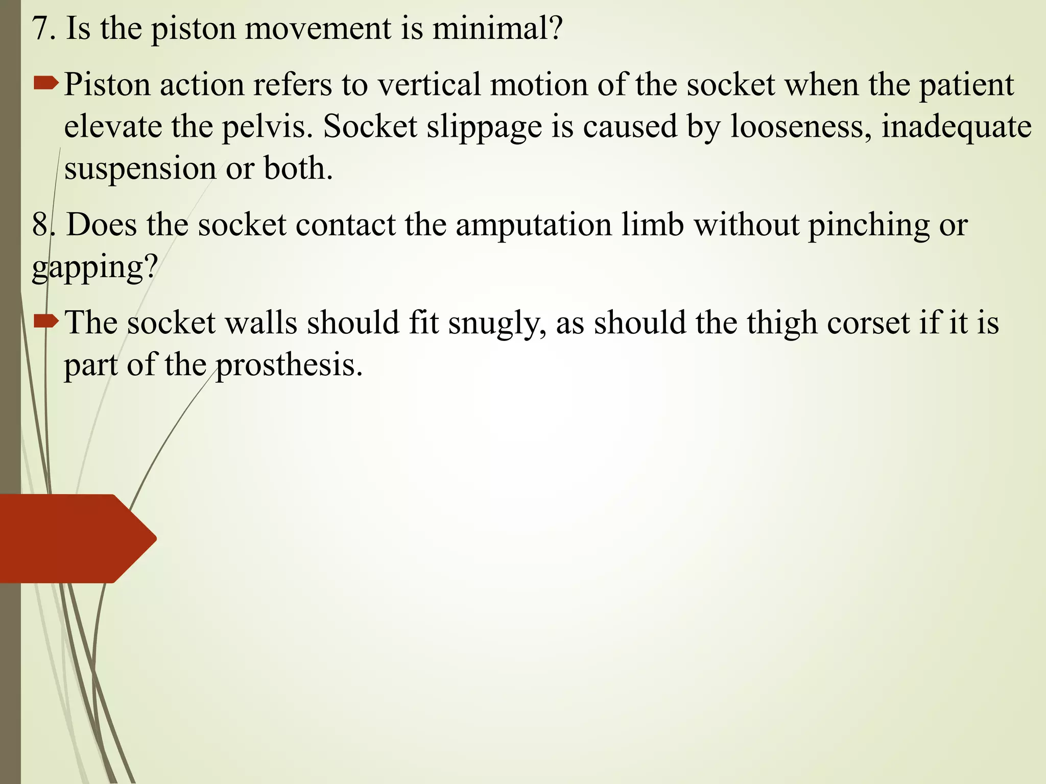 7. Is the piston movement is minimal?
Piston action refers to vertical motion of the socket when the patient
elevate the pelvis. Socket slippage is caused by looseness, inadequate
suspension or both.
8. Does the socket contact the amputation limb without pinching or
gapping?
The socket walls should fit snugly, as should the thigh corset if it is
part of the prosthesis.
 