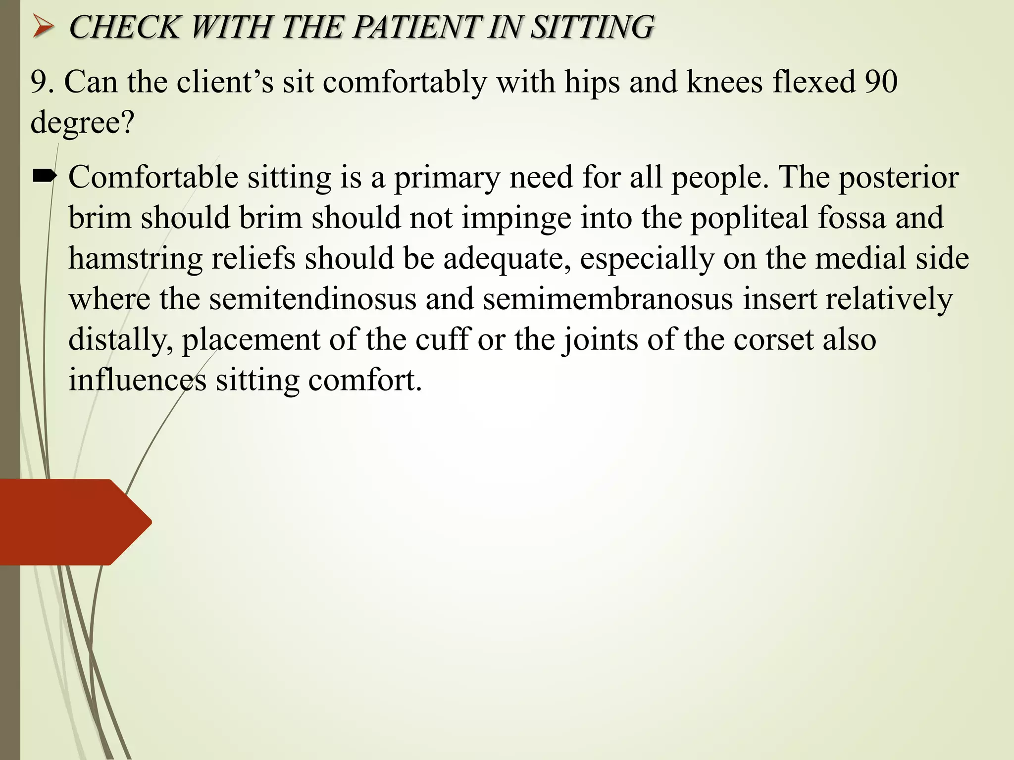  CHECK WITH THE PATIENT IN SITTING
9. Can the client’s sit comfortably with hips and knees flexed 90
degree?
 Comfortable sitting is a primary need for all people. The posterior
brim should brim should not impinge into the popliteal fossa and
hamstring reliefs should be adequate, especially on the medial side
where the semitendinosus and semimembranosus insert relatively
distally, placement of the cuff or the joints of the corset also
influences sitting comfort.
 