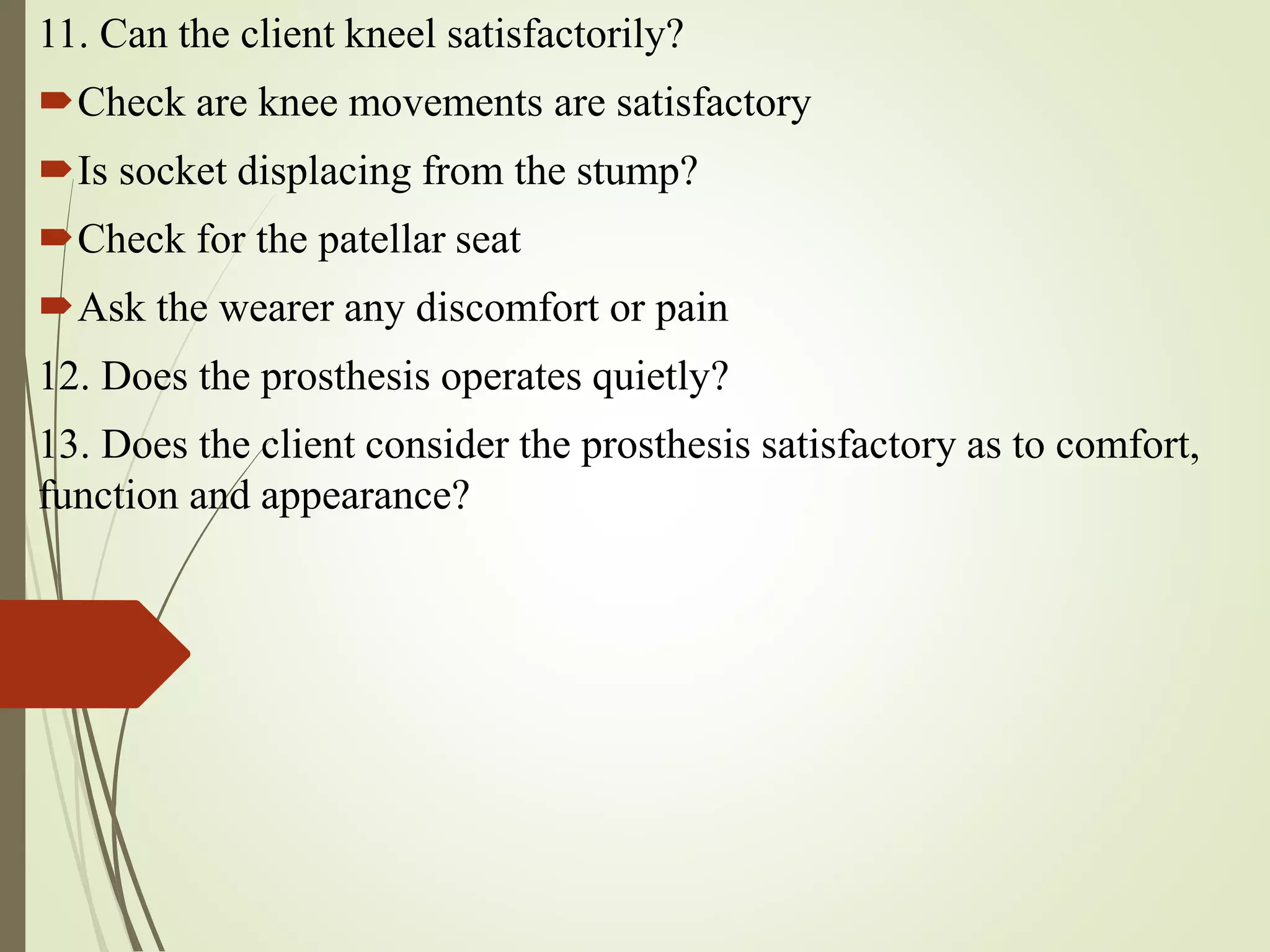 11. Can the client kneel satisfactorily?
Check are knee movements are satisfactory
Is socket displacing from the stump?
Check for the patellar seat
Ask the wearer any discomfort or pain
12. Does the prosthesis operates quietly?
13. Does the client consider the prosthesis satisfactory as to comfort,
function and appearance?
 
