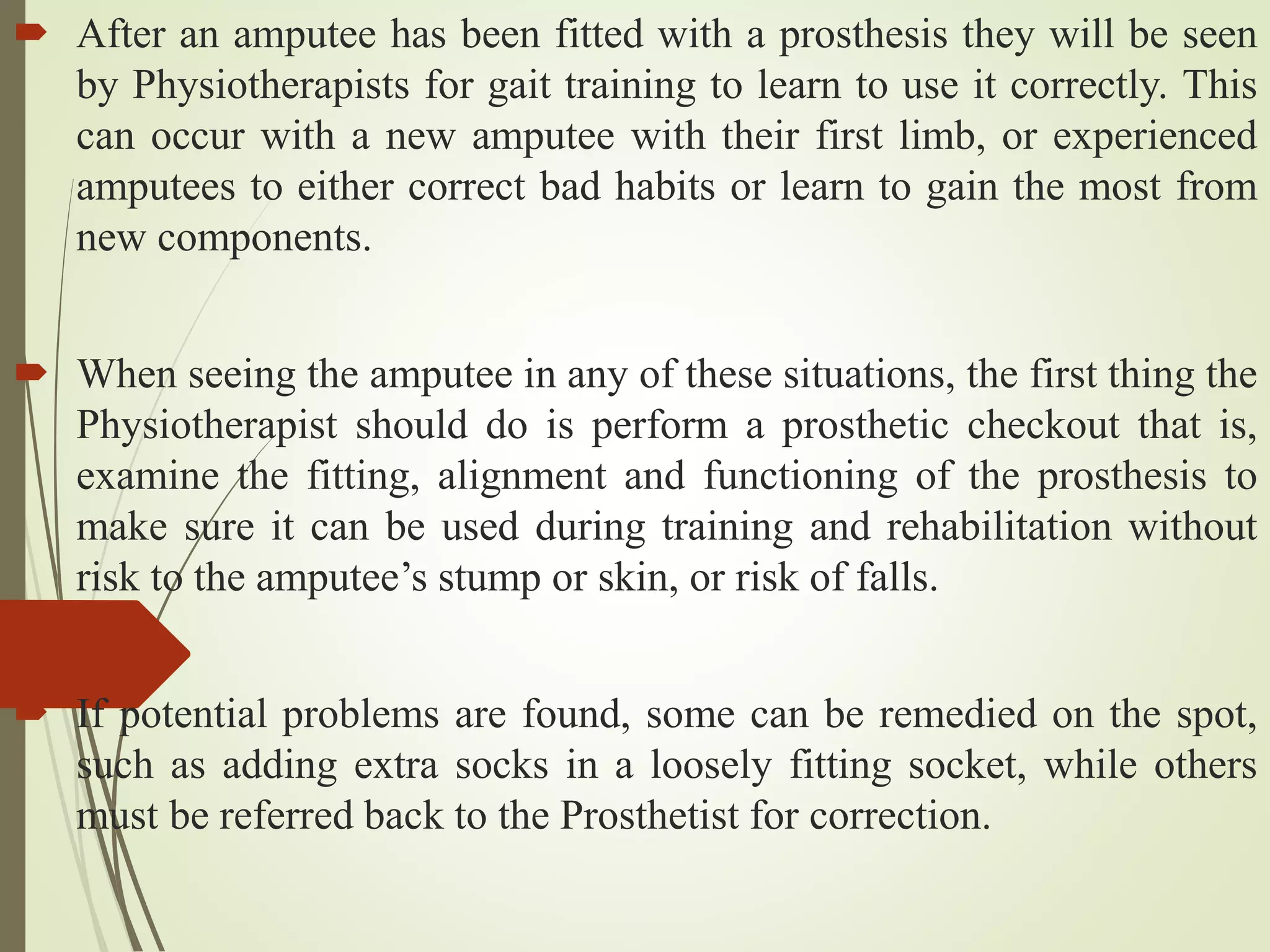  After an amputee has been fitted with a prosthesis they will be seen
by Physiotherapists for gait training to learn to use it correctly. This
can occur with a new amputee with their first limb, or experienced
amputees to either correct bad habits or learn to gain the most from
new components.
 When seeing the amputee in any of these situations, the first thing the
Physiotherapist should do is perform a prosthetic checkout that is,
examine the fitting, alignment and functioning of the prosthesis to
make sure it can be used during training and rehabilitation without
risk to the amputee’s stump or skin, or risk of falls.
 If potential problems are found, some can be remedied on the spot,
such as adding extra socks in a loosely fitting socket, while others
must be referred back to the Prosthetist for correction.
 