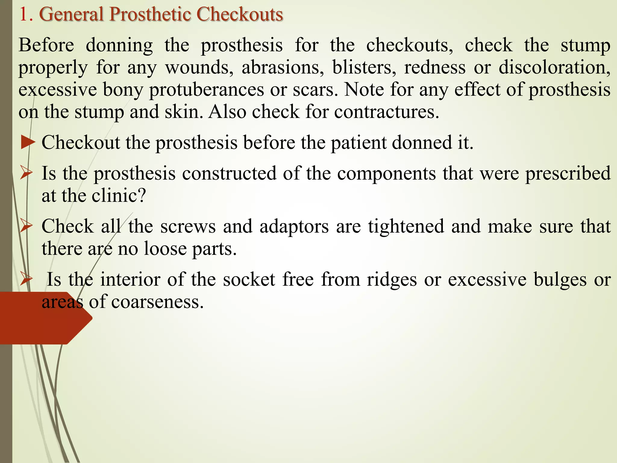 1. General Prosthetic Checkouts
Before donning the prosthesis for the checkouts, check the stump
properly for any wounds, abrasions, blisters, redness or discoloration,
excessive bony protuberances or scars. Note for any effect of prosthesis
on the stump and skin. Also check for contractures.
►Checkout the prosthesis before the patient donned it.
 Is the prosthesis constructed of the components that were prescribed
at the clinic?
 Check all the screws and adaptors are tightened and make sure that
there are no loose parts.
 Is the interior of the socket free from ridges or excessive bulges or
areas of coarseness.
 
