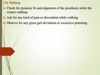 3.In Walking
 Check for dynamic fit and alignment of the prosthesis while the
wearer walking
 Ask for any kind of pain or discomfort while walking
 Observe for any gross gait deviations or excessive pistoning.
 