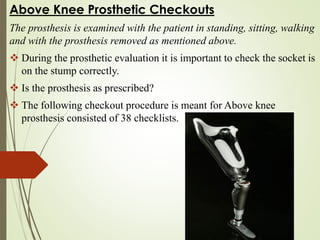 Above Knee Prosthetic Checkouts
The prosthesis is examined with the patient in standing, sitting, walking
and with the prosthesis removed as mentioned above.
 During the prosthetic evaluation it is important to check the socket is
on the stump correctly.
 Is the prosthesis as prescribed?
 The following checkout procedure is meant for Above knee
prosthesis consisted of 38 checklists.
 