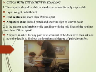  CHECK WITH THE PATIENT IN STANDING
1.The amputee should be able to stand erect as comfortably as possible
 Equal weight on both feet
 Heel centres not more than 150mm apart
 Amputees shoes should match and show no sign of uneven wear
2. Is the patient comfortable while standing with the mid lines of the heel not
more than 150mm apart?
 Amputee is asked for any pain or discomfort, If he does have then ask and
note the details to find out the location and degree of pain/discomfort.
 
