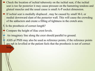  Check the location of ischial tuberosity on the ischial seat, if the ischial
seat is too far posterior it may cause pressure on the hamstring tendons and
gluteal muscles and the usual cause is small A-P socket dimension.
 If ischial seat is medially displaced , may be caused by small M-L or
medial downward slant of the posterior wall. This will cause the crowding
of the adductors and create a filling of tightness in the crotch area.
5. Is the prosthesis of correct length?
 Compare the height of iliac crest levels.
 An imaginary line along the crest should parallel to ground.
 ASIS or PSIS may also be used as reference points, if the reference points
are not in levelled or the patient feels that the prosthesis is not of correct
length.
 