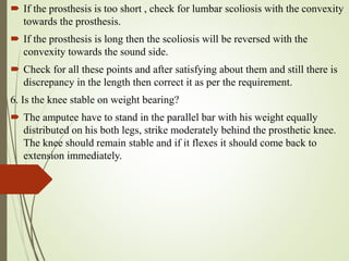  If the prosthesis is too short , check for lumbar scoliosis with the convexity
towards the prosthesis.
 If the prosthesis is long then the scoliosis will be reversed with the
convexity towards the sound side.
 Check for all these points and after satisfying about them and still there is
discrepancy in the length then correct it as per the requirement.
6. Is the knee stable on weight bearing?
 The amputee have to stand in the parallel bar with his weight equally
distributed on his both legs, strike moderately behind the prosthetic knee.
The knee should remain stable and if it flexes it should come back to
extension immediately.
 