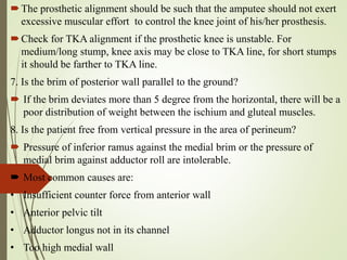 The prosthetic alignment should be such that the amputee should not exert
excessive muscular effort to control the knee joint of his/her prosthesis.
Check for TKA alignment if the prosthetic knee is unstable. For
medium/long stump, knee axis may be close to TKA line, for short stumps
it should be farther to TKA line.
7. Is the brim of posterior wall parallel to the ground?
 If the brim deviates more than 5 degree from the horizontal, there will be a
poor distribution of weight between the ischium and gluteal muscles.
8. Is the patient free from vertical pressure in the area of perineum?
 Pressure of inferior ramus against the medial brim or the pressure of
medial brim against adductor roll are intolerable.
 Most common causes are:
• Insufficient counter force from anterior wall
• Anterior pelvic tilt
• Adductor longus not in its channel
• Too high medial wall
 