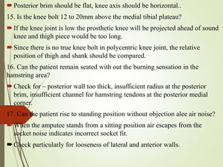 Posterior brim should be flat, knee axis should be horizontal..
15. Is the knee bolt 12 to 20mm above the medial tibial plateau?
If the knee joint is low the prosthetic knee will be projected ahead of sound
knee and thigh piece would be too long.
Since there is no true knee bolt in polycentric knee joint, the relative
position of thigh and shank should be compared.
16. Can the patient remain seated with out the burning sensation in the
hamstring area?
Check for – posterior wall too thick, insufficient radius at the posterior
brim, insufficient channel for hamstring tendons at the posterior medial
corner.
17. Can the patient rise to standing position without objection alee air noise?
When the amputee stands from a sitting position air escapes from the
socket noise indicates incorrect socket fit.
Check particularly for looseness of lateral and anterior walls.
 