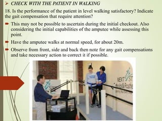  CHECK WITH THE PATIENT IN WALKING
18. Is the performance of the patient in level walking satisfactory? Indicate
the gait compensation that require attention?
 This may not be possible to ascertain during the initial checkout. Also
considering the initial capabilities of the amputee while assessing this
point.
 Have the amputee walks at normal speed, for about 20m.
 Observe from front, side and back then note for any gait compensations
and take necessary action to correct it if possible.
 