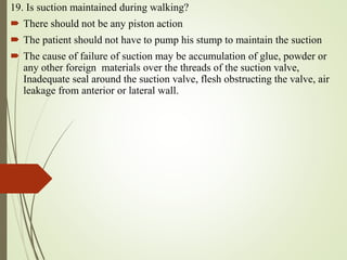 19. Is suction maintained during walking?
 There should not be any piston action
 The patient should not have to pump his stump to maintain the suction
 The cause of failure of suction may be accumulation of glue, powder or
any other foreign materials over the threads of the suction valve,
Inadequate seal around the suction valve, flesh obstructing the valve, air
leakage from anterior or lateral wall.
 