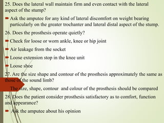25. Does the lateral wall maintain firm and even contact with the lateral
aspect of the stump?
Ask the amputee for any kind of lateral discomfort on weight bearing
particularly on the greater trochanter and lateral distal aspect of the stump.
26. Does the prosthesis operate quietly?
Check for loose or worn ankle, knee or hip joint
Air leakage from the socket
Loose extension stop in the knee unit
Loose shoe
27. Are the size shape and contour of the prosthesis approximately the same as
those of the sound limb?
The size, shape, contour and colour of the prosthesis should be compared
28. Does the patient consider prosthesis satisfactory as to comfort, function
and appearance?
 Ask the amputee about his opinion
 