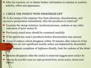 After his reaction, try to obtain further information in relation to comfort,
stability, effort and appearance.
 CHECK THE PATIENT WITH PROSTHESIS OFF
29. Is the stump of the amputee free from abrasions, discolorations, and
excessive perspiration immediately after the prosthesis is removed?
 Examine the stump irritation, localized pressure, oedema or any other
indication of poor socket fit
 Previously noted areas should be examined carefully
 If the patient has used a prosthesis before discoloration may present
 Areas of redness which disappear within 10 minutes after removal of the
prosthesis are not significant usually unless accompanied by discomfort
 If the amputee complains of tightness distally, look for oedema of the distal
end.
 Oedema disappears after the socket is removed suggest poor socket fit
 Among the possible cause are tight proximal brim, piston action, absent total
contact
 