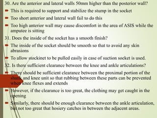 30. Are the anterior and lateral walls 50mm higher than the posterior wall?
 This is required to support and stabilize the stump in the socket
 Too short anterior and lateral wall fail to do this
 Too high anterior wall may cause discomfort in the area of ASIS while the
amputee is sitting
31. Does the inside of the socket has a smooth finish?
 The inside of the socket should be smooth so that to avoid any skin
abrasions
 To allow stockinet to be pulled easily in case of suction socket is used.
32. Is there sufficient clearance between the knee and ankle articulations?
 There should be sufficient clearance between the proximal portion of the
shank and knee unit so that rubbing between these parts can be prevented
when knee flexes and extends
 However, if the clearance is too great, the clothing may get caught in the
opening
 Similarly, there should be enough clearance between the ankle articulation,
but not too great that hosiery catches in between the adjacent areas.
 