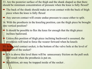 33. Are the posterior surface of the thigh and the shank shaped so that there
should be minimum concentration of pressure when the knee is fully flexed?
 The back of the shank should make an even contact with the back of thigh
piece when the knee is fully flexed
 Any uneven contact will create undue pressure to cause either to split.
34. With the prosthesis in the kneeling position, can the thigh piece be brought
into vertical position?
 It should be possible to flex the knee for enough that the thigh piece
inclines backward.
 Unless this position of thigh piece inclining backward is assumed, the
prosthesis will tend to force the wearer forward when he kneels
35. Is the total contact socket, is the bottom of the valve hole at the level of
the bottom of the socket?
 If it is above this level there will be unnecessary friction on the pull sock
will result when the prosthesis is put on.
 In addition, air may be trapped inside of the socket .
 