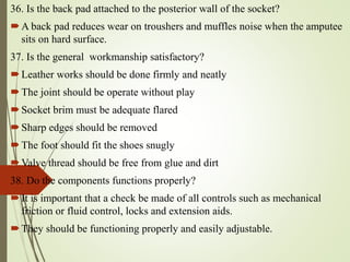 36. Is the back pad attached to the posterior wall of the socket?
A back pad reduces wear on troushers and muffles noise when the amputee
sits on hard surface.
37. Is the general workmanship satisfactory?
Leather works should be done firmly and neatly
The joint should be operate without play
Socket brim must be adequate flared
Sharp edges should be removed
The foot should fit the shoes snugly
Valve thread should be free from glue and dirt
38. Do the components functions properly?
It is important that a check be made of all controls such as mechanical
friction or fluid control, locks and extension aids.
They should be functioning properly and easily adjustable.
 