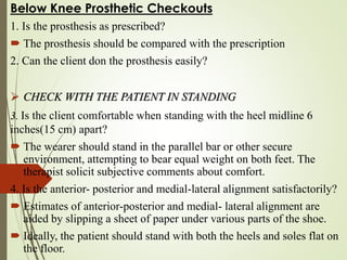 Below Knee Prosthetic Checkouts
1. Is the prosthesis as prescribed?
 The prosthesis should be compared with the prescription
2. Can the client don the prosthesis easily?
 CHECK WITH THE PATIENT IN STANDING
3. Is the client comfortable when standing with the heel midline 6
inches(15 cm) apart?
 The wearer should stand in the parallel bar or other secure
environment, attempting to bear equal weight on both feet. The
therapist solicit subjective comments about comfort.
4. Is the anterior- posterior and medial-lateral alignment satisfactorily?
 Estimates of anterior-posterior and medial- lateral alignment are
aided by slipping a sheet of paper under various parts of the shoe.
 Ideally, the patient should stand with both the heels and soles flat on
the floor.
 