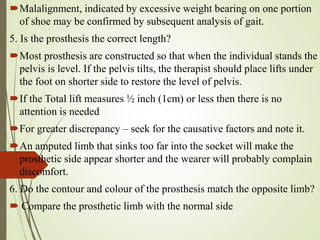 Malalignment, indicated by excessive weight bearing on one portion
of shoe may be confirmed by subsequent analysis of gait.
5. Is the prosthesis the correct length?
Most prosthesis are constructed so that when the individual stands the
pelvis is level. If the pelvis tilts, the therapist should place lifts under
the foot on shorter side to restore the level of pelvis.
If the Total lift measures ½ inch (1cm) or less then there is no
attention is needed
For greater discrepancy – seek for the causative factors and note it.
An amputed limb that sinks too far into the socket will make the
prosthetic side appear shorter and the wearer will probably complain
discomfort.
6. Do the contour and colour of the prosthesis match the opposite limb?
 Compare the prosthetic limb with the normal side
 