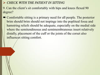  CHECK WITH THE PATIENT IN SITTING
9. Can the client’s sit comfortably with hips and knees flexed 90
degree?
 Comfortable sitting is a primary need for all people. The posterior
brim should brim should not impinge into the popliteal fossa and
hamstring reliefs should be adequate, especially on the medial side
where the semitendinosus and semimembranosus insert relatively
distally, placement of the cuff or the joints of the corset also
influences sitting comfort.
 